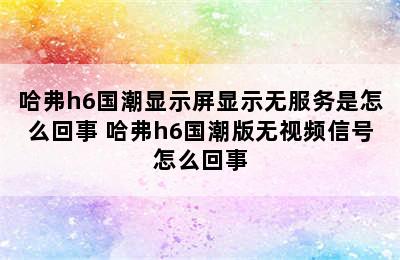 哈弗h6国潮显示屏显示无服务是怎么回事 哈弗h6国潮版无视频信号怎么回事